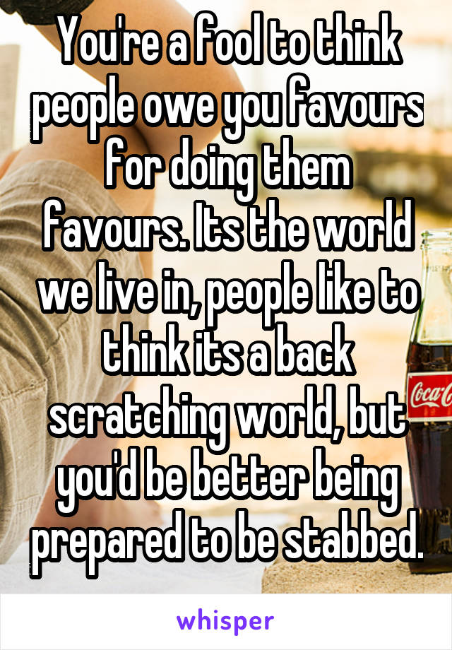 You're a fool to think people owe you favours for doing them favours. Its the world we live in, people like to think its a back scratching world, but you'd be better being prepared to be stabbed. 