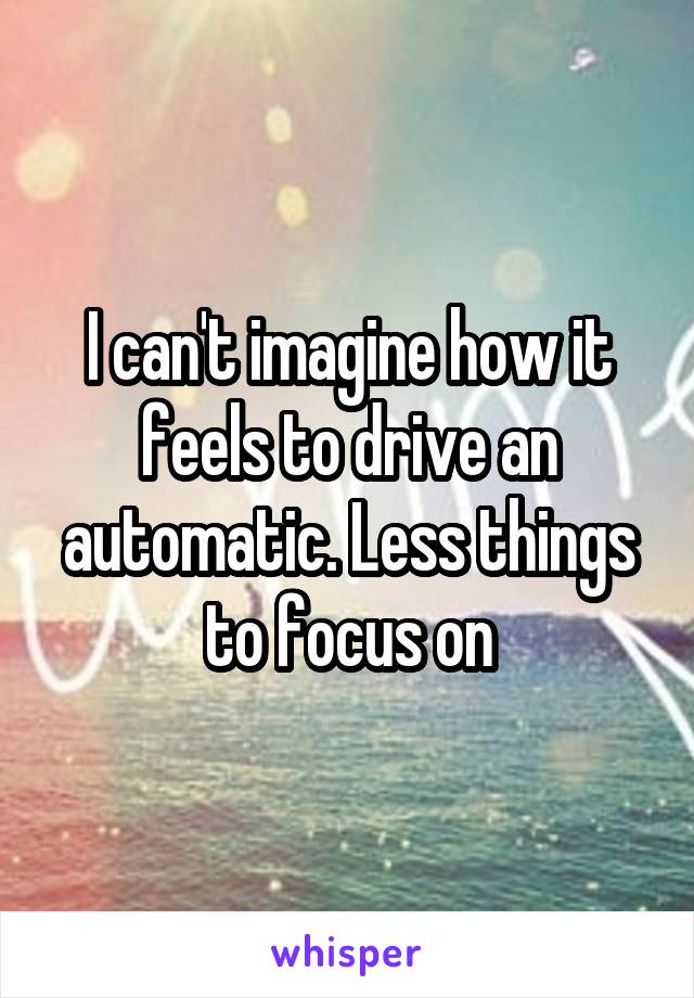 I can't imagine how it feels to drive an automatic. Less things to focus on