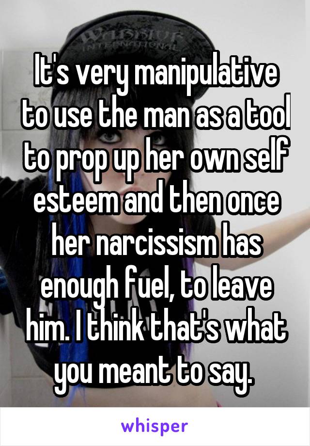 It's very manipulative to use the man as a tool to prop up her own self esteem and then once her narcissism has enough fuel, to leave him. I think that's what you meant to say. 