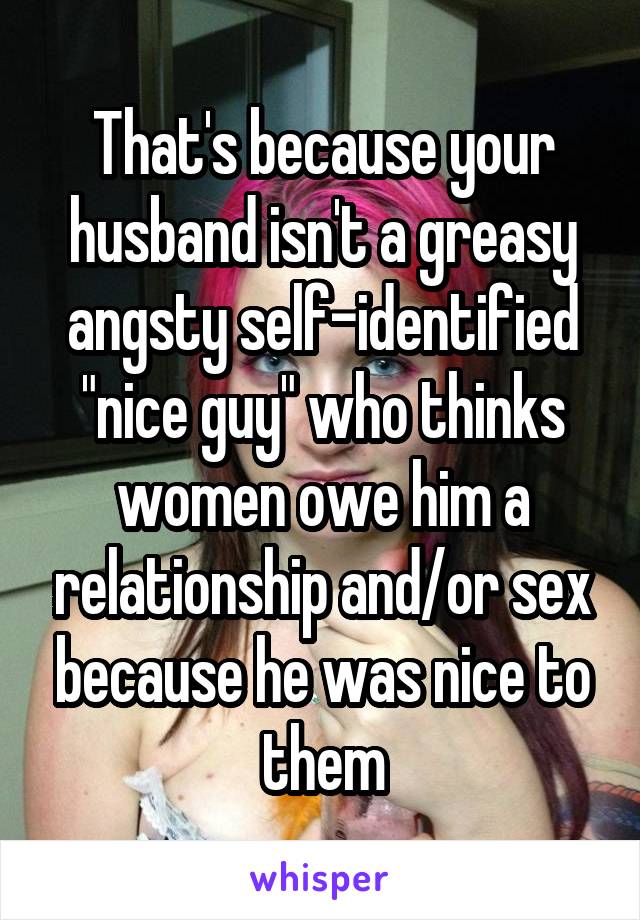 That's because your husband isn't a greasy angsty self-identified "nice guy" who thinks women owe him a relationship and/or sex because he was nice to them