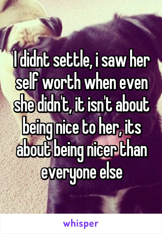 I didnt settle, i saw her self worth when even she didn't, it isn't about being nice to her, its about being nicer than everyone else