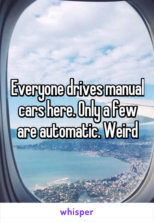 Everyone drives manual cars here. Only a few are automatic. Weird