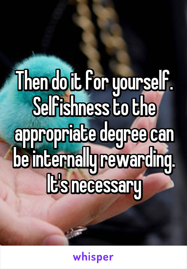 Then do it for yourself. Selfishness to the appropriate degree can be internally rewarding. It's necessary