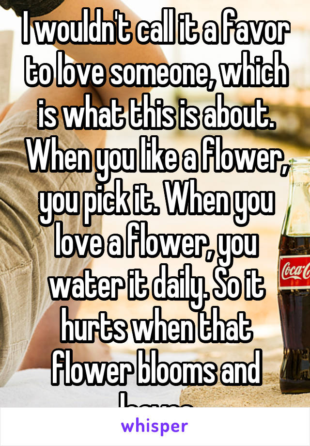 I wouldn't call it a favor to love someone, which is what this is about. When you like a flower, you pick it. When you love a flower, you water it daily. So it hurts when that flower blooms and leaves