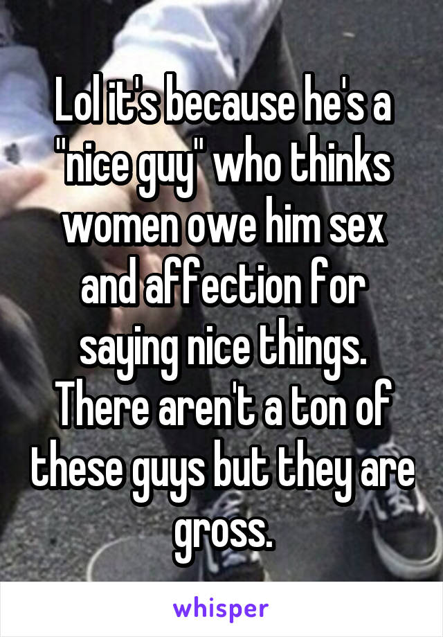 Lol it's because he's a "nice guy" who thinks women owe him sex and affection for saying nice things. There aren't a ton of these guys but they are gross.