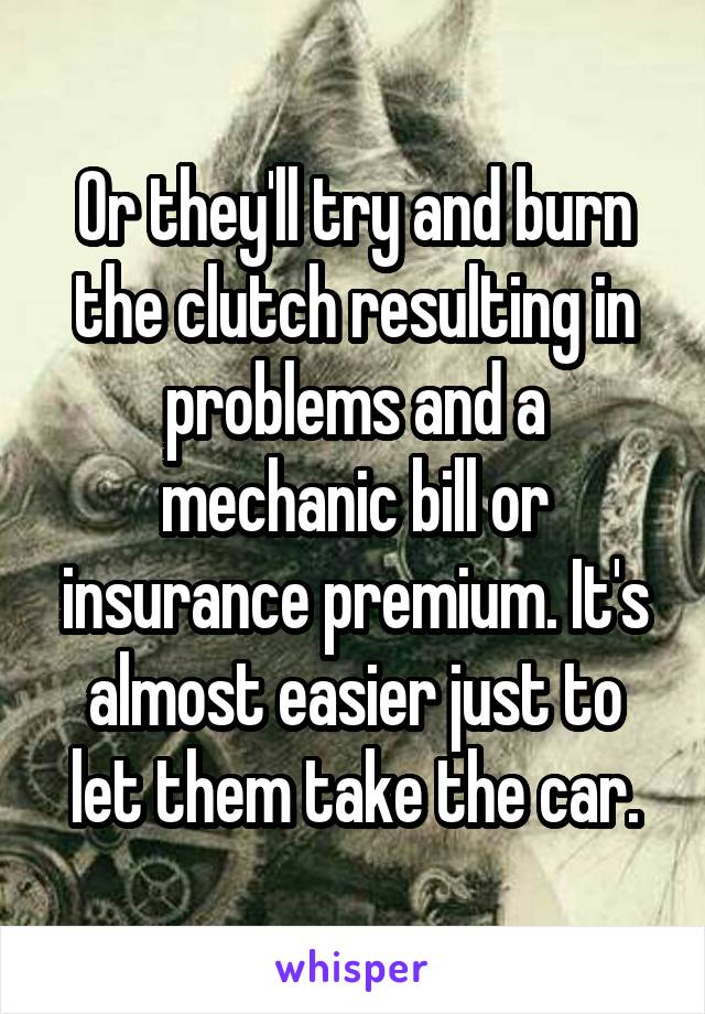 Or they'll try and burn the clutch resulting in problems and a mechanic bill or insurance premium. It's almost easier just to let them take the car.