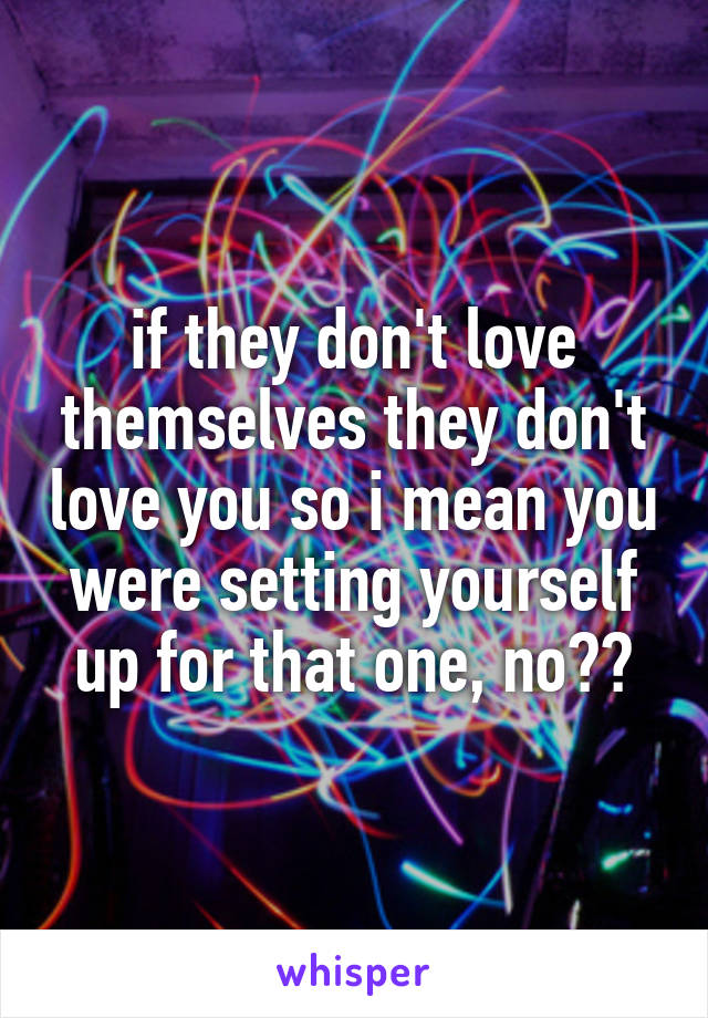 if they don't love themselves they don't love you so i mean you were setting yourself up for that one, no??