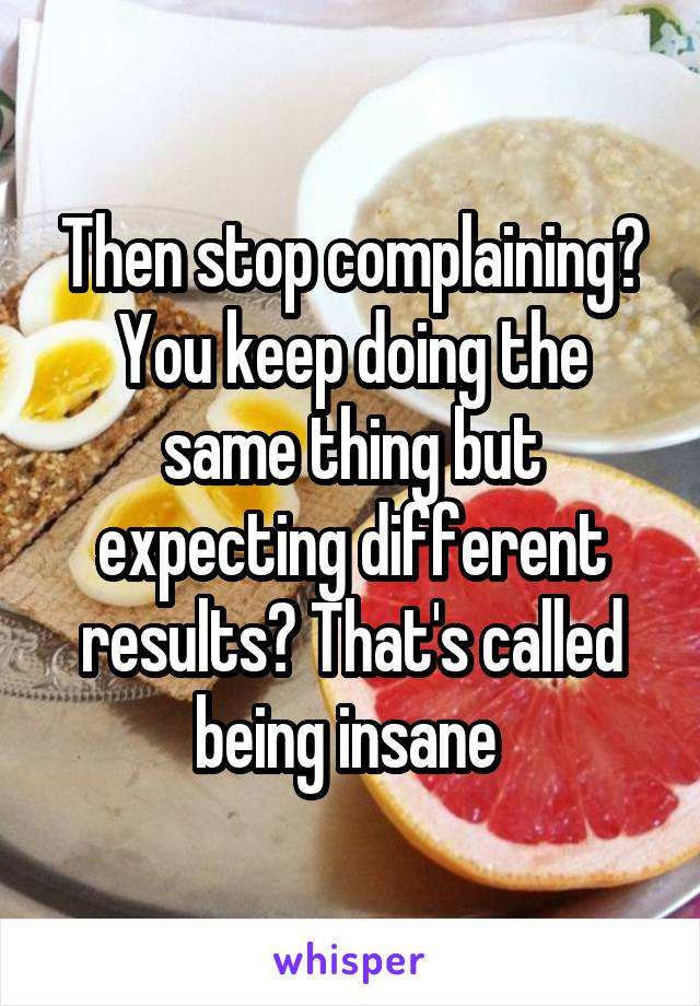 Then stop complaining? You keep doing the same thing but expecting different results? That's called being insane 