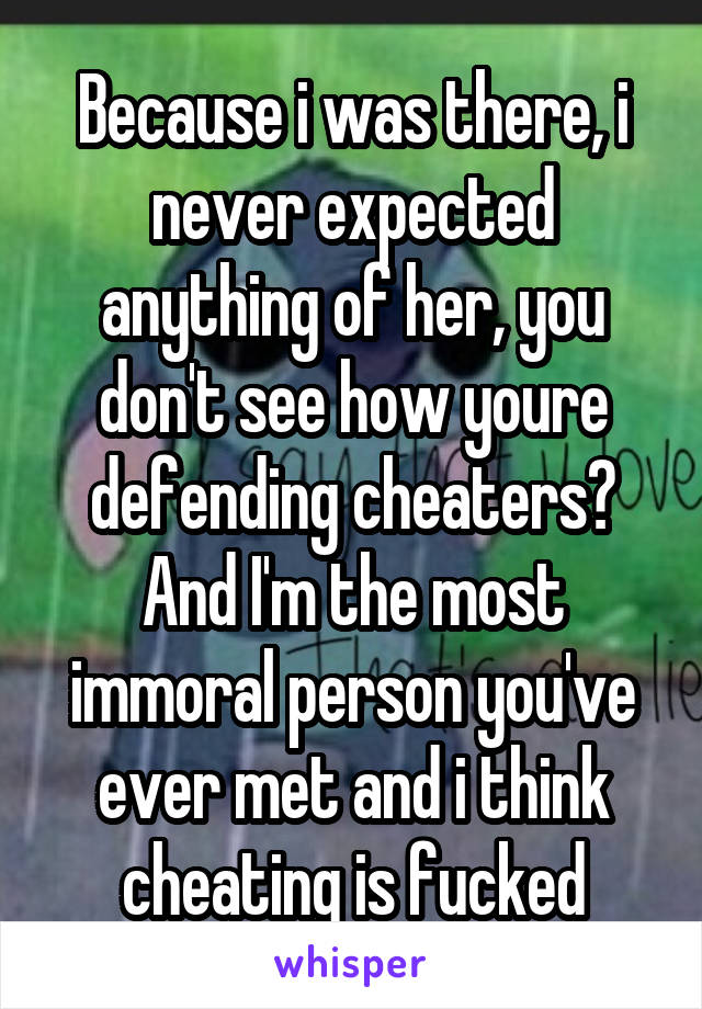 Because i was there, i never expected anything of her, you don't see how youre defending cheaters? And I'm the most immoral person you've ever met and i think cheating is fucked