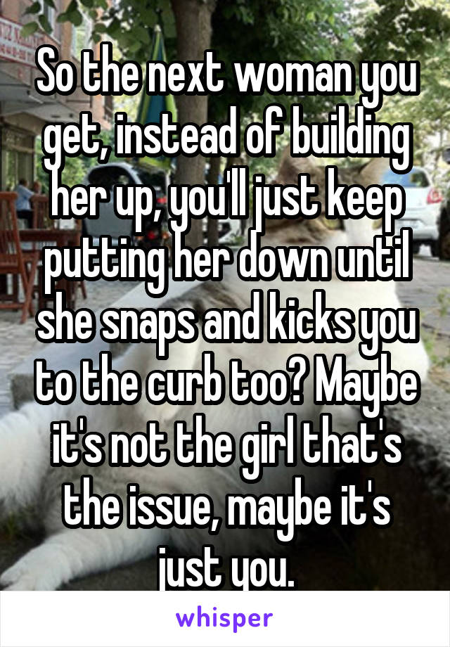 So the next woman you get, instead of building her up, you'll just keep putting her down until she snaps and kicks you to the curb too? Maybe it's not the girl that's the issue, maybe it's just you.