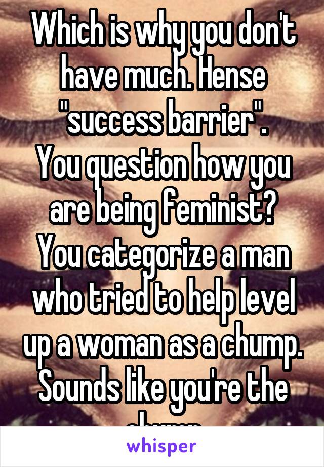 Which is why you don't have much. Hense "success barrier".
You question how you are being feminist?
You categorize a man who tried to help level up a woman as a chump.
Sounds like you're the chump