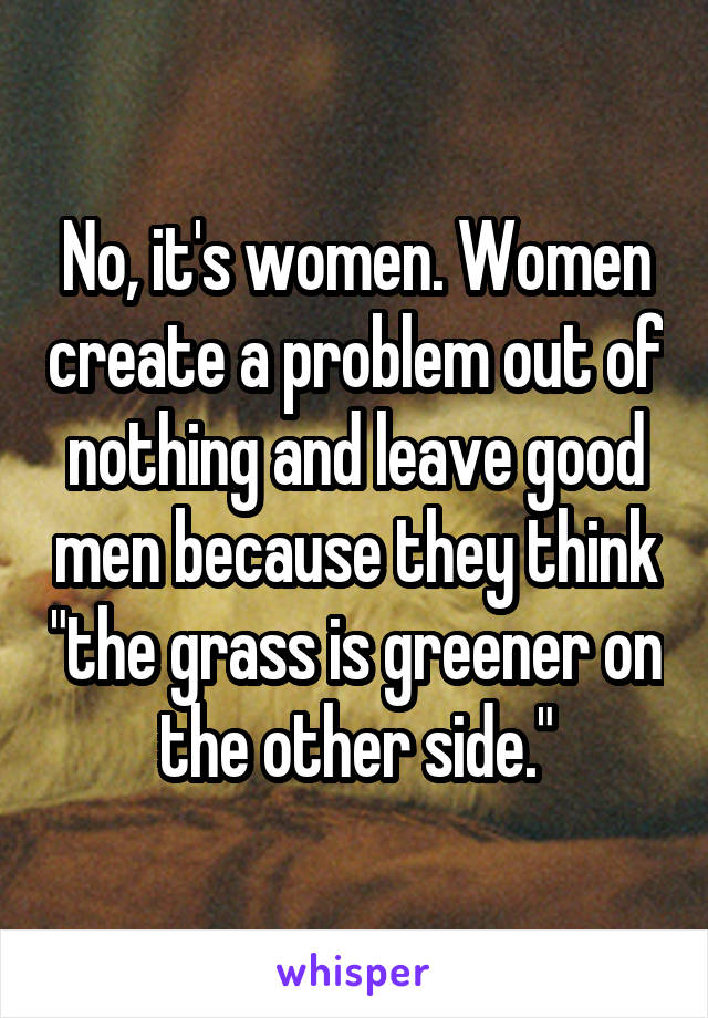 No, it's women. Women create a problem out of nothing and leave good men because they think "the grass is greener on the other side."