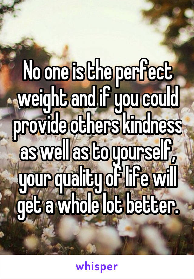 No one is the perfect weight and if you could provide others kindness as well as to yourself, your quality of life will get a whole lot better.