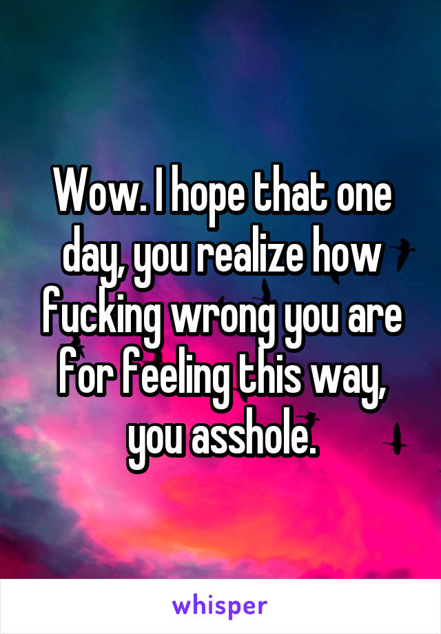 Wow. I hope that one day, you realize how fucking wrong you are for feeling this way, you asshole.