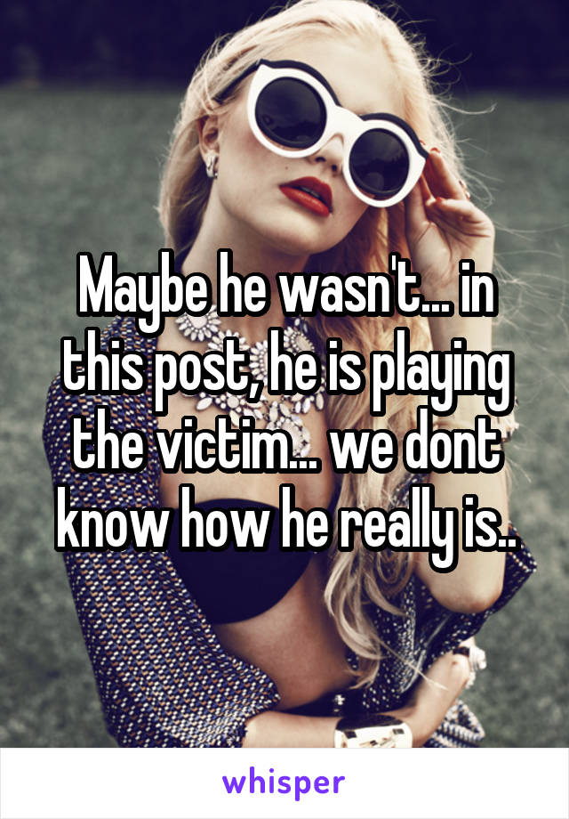 Maybe he wasn't... in this post, he is playing the victim... we dont know how he really is..