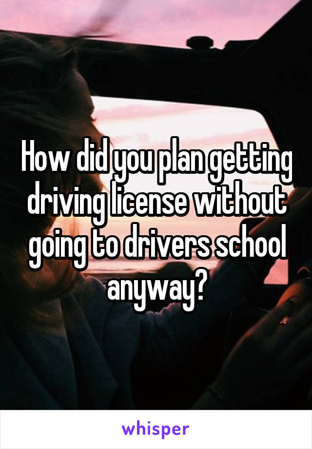 How did you plan getting driving license without going to drivers school anyway?