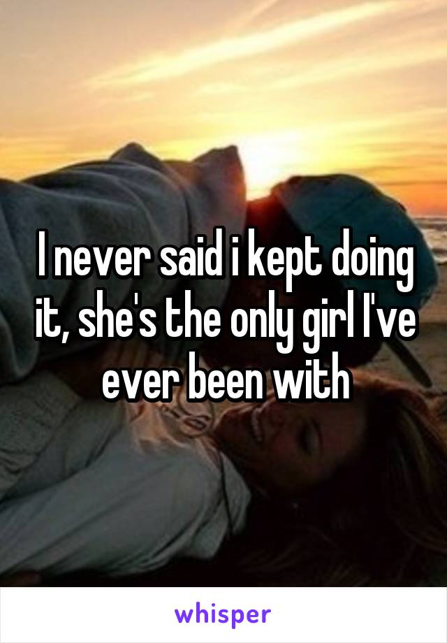 I never said i kept doing it, she's the only girl I've ever been with