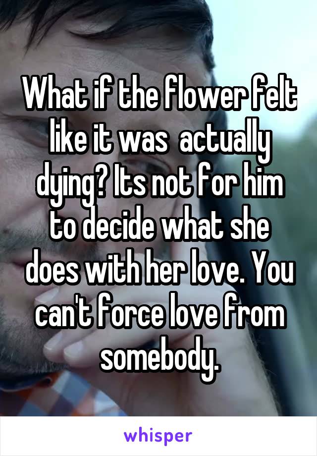 What if the flower felt like it was  actually dying? Its not for him to decide what she does with her love. You can't force love from somebody.