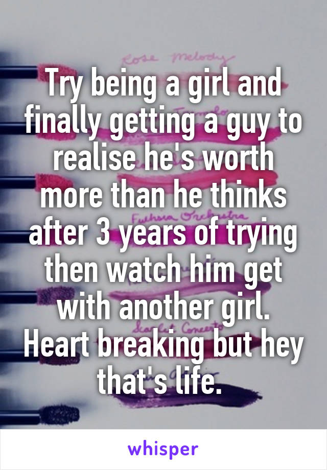 Try being a girl and finally getting a guy to realise he's worth more than he thinks after 3 years of trying then watch him get with another girl. Heart breaking but hey that's life. 