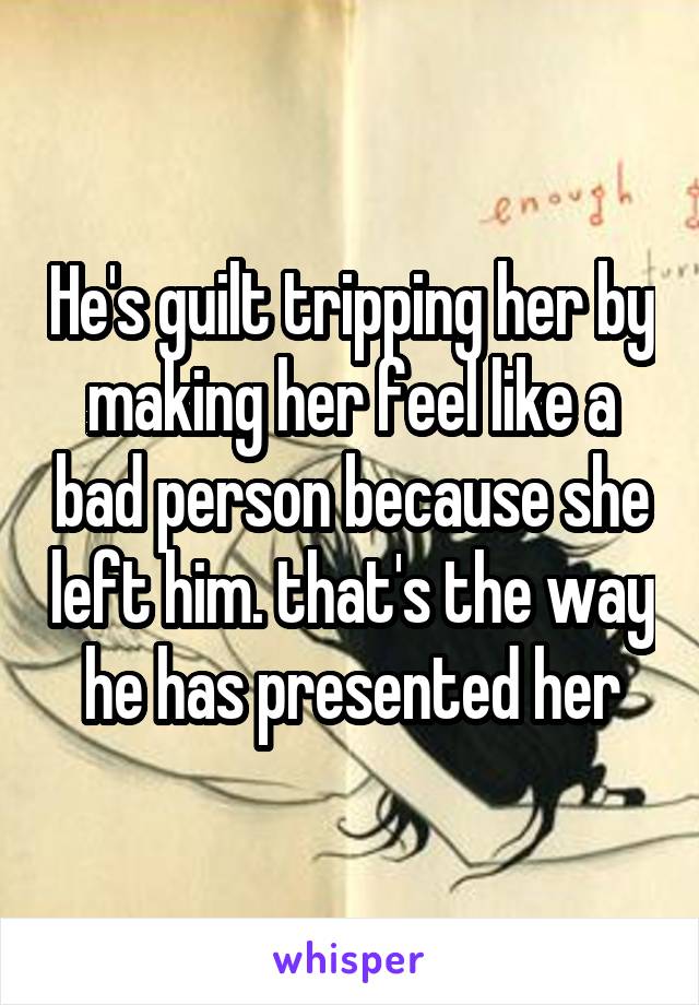 He's guilt tripping her by making her feel like a bad person because she left him. that's the way he has presented her