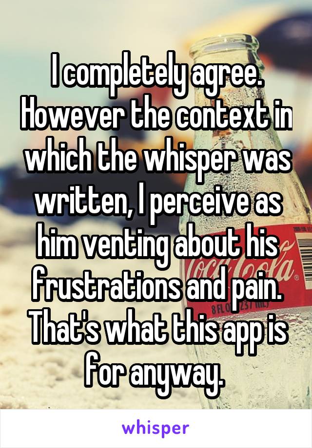 I completely agree. However the context in which the whisper was written, I perceive as him venting about his frustrations and pain. That's what this app is for anyway. 