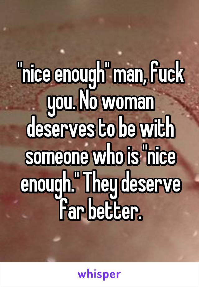 "nice enough" man, fuck you. No woman deserves to be with someone who is "nice enough." They deserve far better.