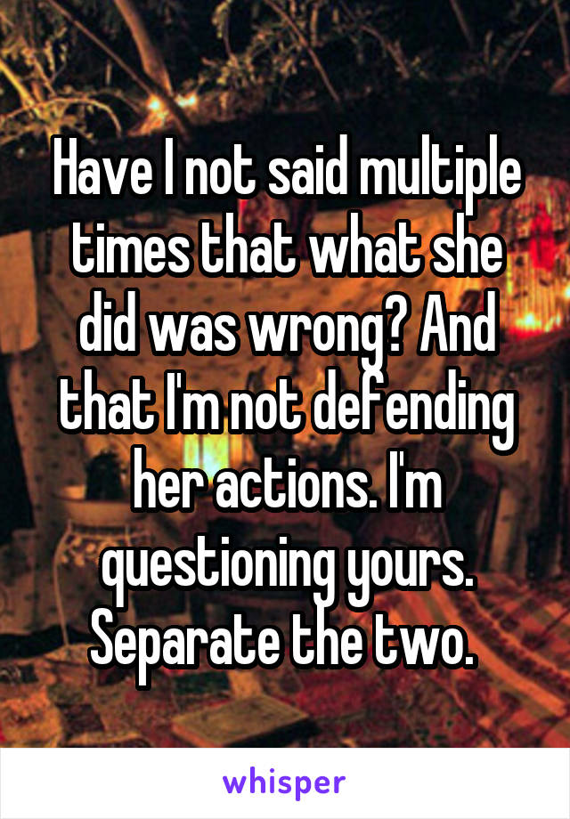 Have I not said multiple times that what she did was wrong? And that I'm not defending her actions. I'm questioning yours. Separate the two. 