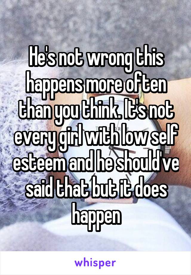 He's not wrong this happens more often than you think. It's not every girl with low self esteem and he should've said that but it does happen