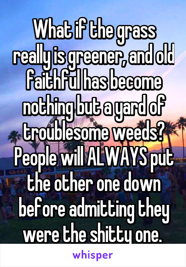 What if the grass really is greener, and old faithful has become nothing but a yard of troublesome weeds? People will ALWAYS put the other one down before admitting they were the shitty one. 