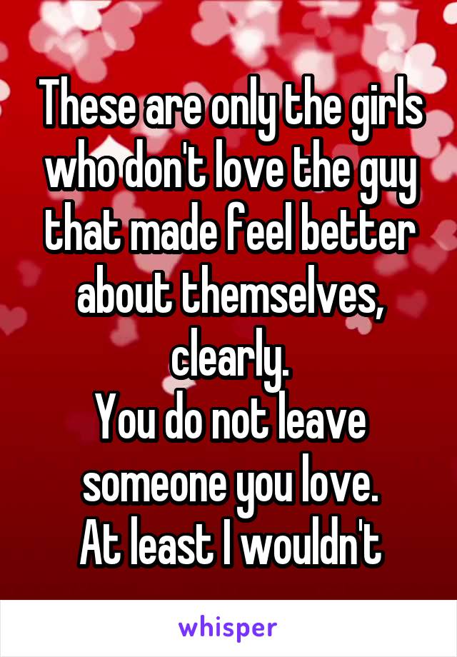 These are only the girls who don't love the guy that made feel better about themselves, clearly.
You do not leave someone you love.
At least I wouldn't