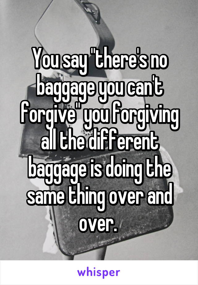 You say "there's no baggage you can't forgive" you forgiving all the different baggage is doing the same thing over and over. 