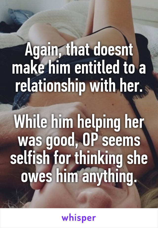 Again, that doesnt make him entitled to a relationship with her.

While him helping her was good, OP seems selfish for thinking she owes him anything.