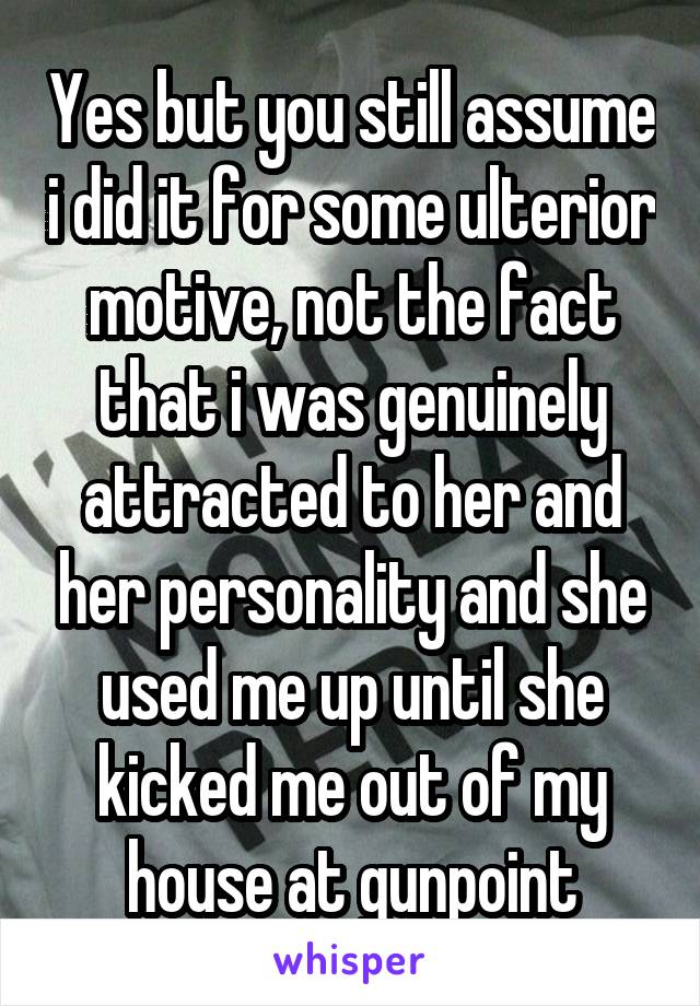  Yes but you still assume i did it for some ulterior motive, not the fact that i was genuinely attracted to her and her personality and she used me up until she kicked me out of my house at gunpoint