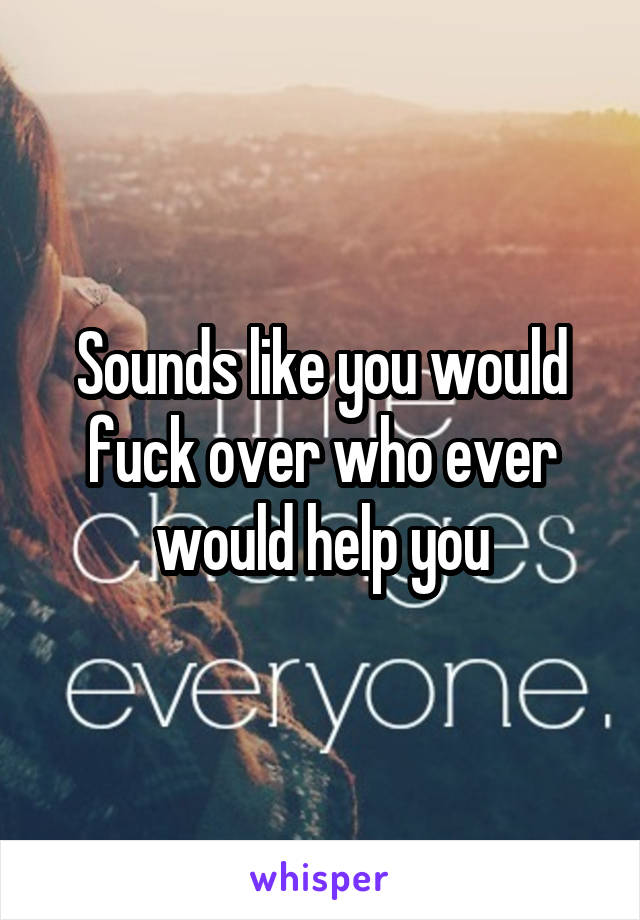 Sounds like you would fuck over who ever would help you