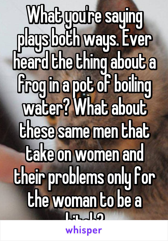 What you're saying plays both ways. Ever heard the thing about a frog in a pot of boiling water? What about these same men that take on women and their problems only for the woman to be a bitch?