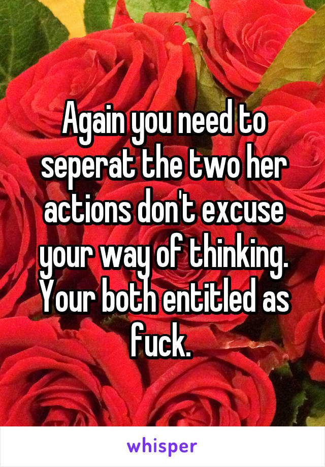 Again you need to seperat the two her actions don't excuse your way of thinking. Your both entitled as fuck. 