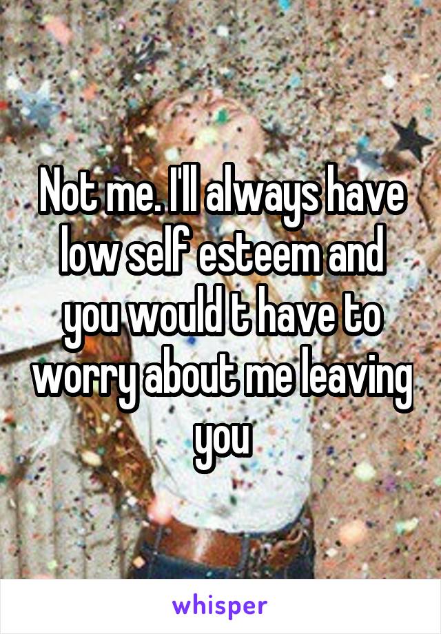 Not me. I'll always have low self esteem and you would t have to worry about me leaving you