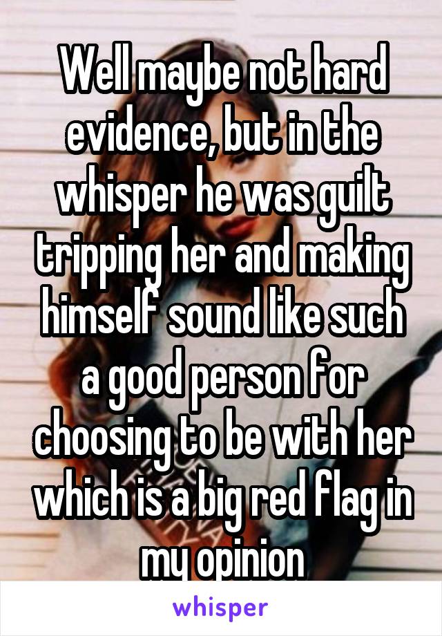 Well maybe not hard evidence, but in the whisper he was guilt tripping her and making himself sound like such a good person for choosing to be with her which is a big red flag in my opinion