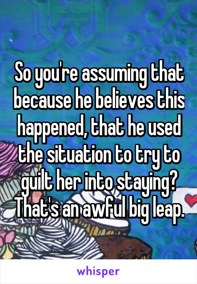 So you're assuming that because he believes this happened, that he used the situation to try to guilt her into staying? That's an awful big leap.