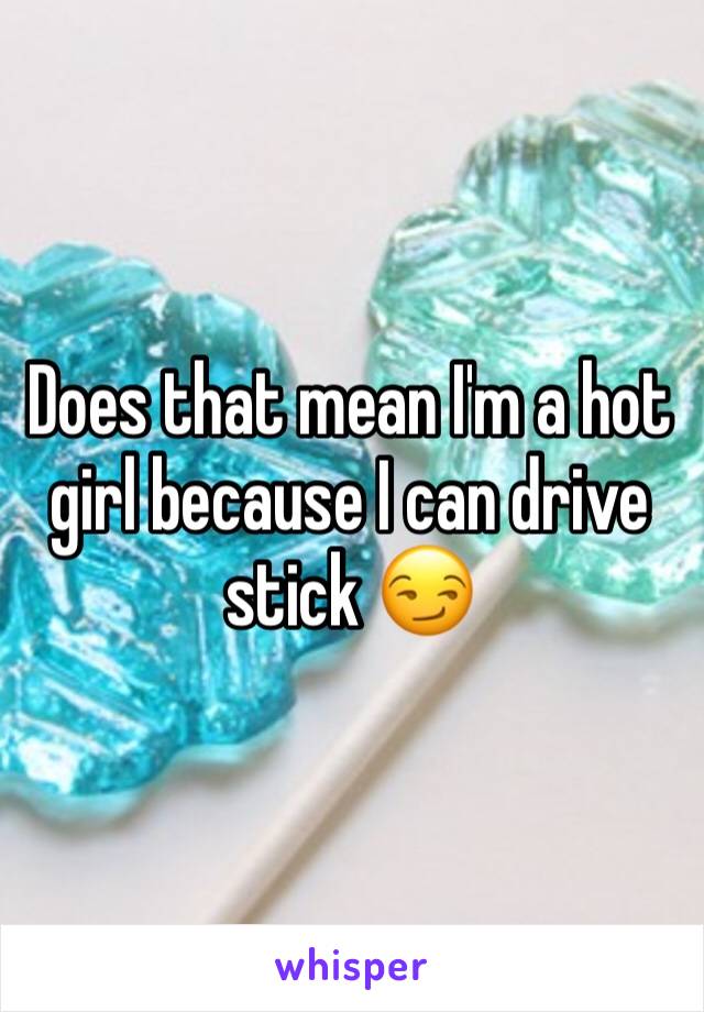 Does that mean I'm a hot girl because I can drive stick 😏