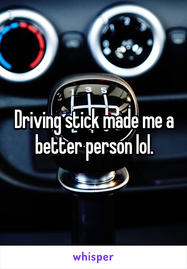 Driving stick made me a better person lol.