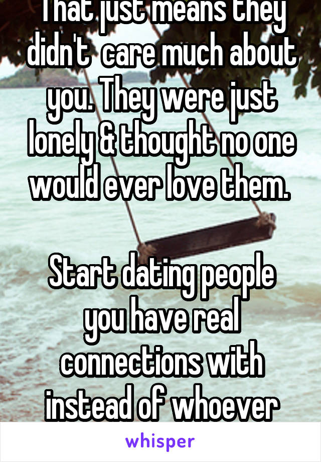 That just means they didn't  care much about you. They were just lonely & thought no one would ever love them. 

Start dating people you have real connections with instead of whoever says yes.