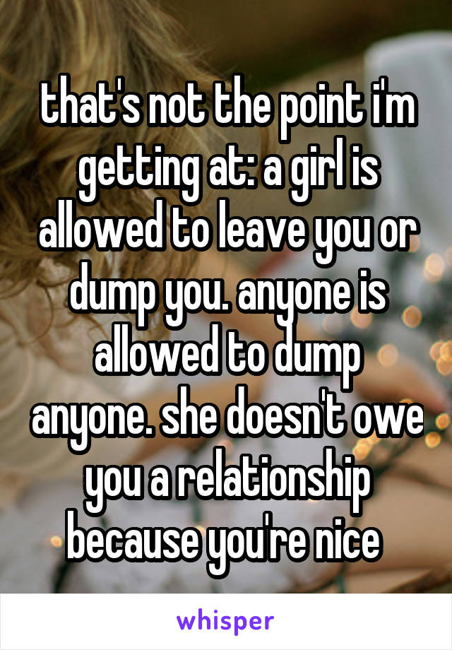 that's not the point i'm getting at: a girl is allowed to leave you or dump you. anyone is allowed to dump anyone. she doesn't owe you a relationship because you're nice 