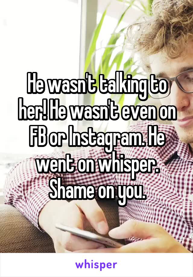 He wasn't talking to her! He wasn't even on FB or Instagram. He went on whisper. Shame on you.