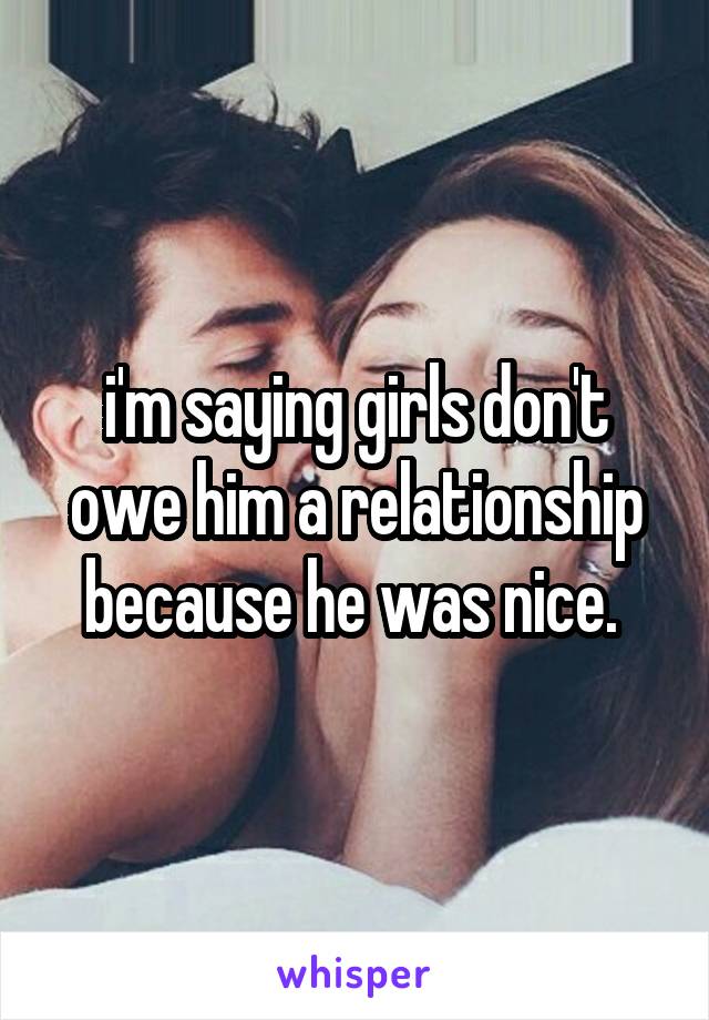 i'm saying girls don't owe him a relationship because he was nice. 