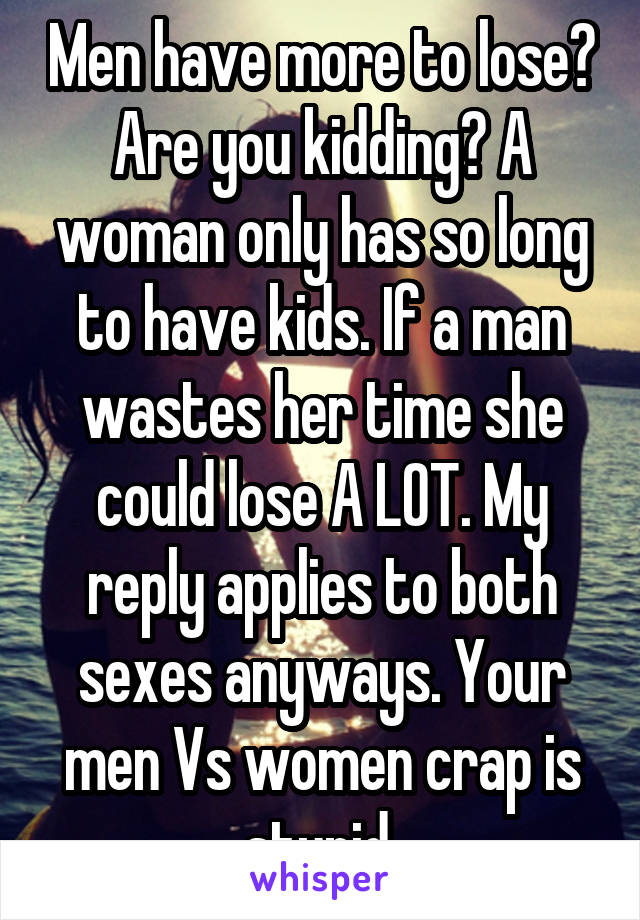 Men have more to lose? Are you kidding? A woman only has so long to have kids. If a man wastes her time she could lose A LOT. My reply applies to both sexes anyways. Your men Vs women crap is stupid.