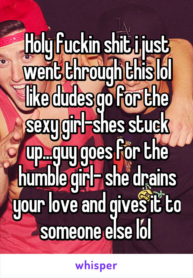 Holy fuckin shit i just went through this lol like dudes go for the sexy girl-shes stuck up...guy goes for the humble girl- she drains your love and gives it to someone else lol 