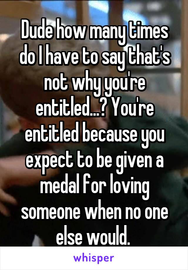 Dude how many times do I have to say that's not why you're entitled...? You're entitled because you expect to be given a medal for loving someone when no one else would. 