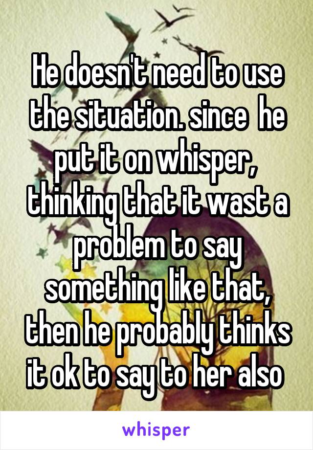 He doesn't need to use the situation. since  he put it on whisper,  thinking that it wast a problem to say something like that, then he probably thinks it ok to say to her also 