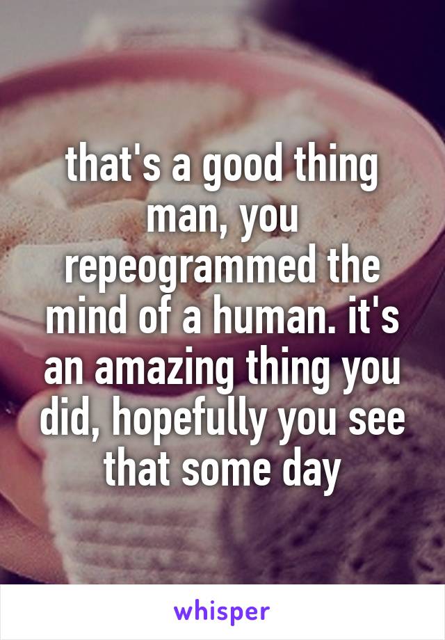 that's a good thing man, you repeogrammed the mind of a human. it's an amazing thing you did, hopefully you see that some day